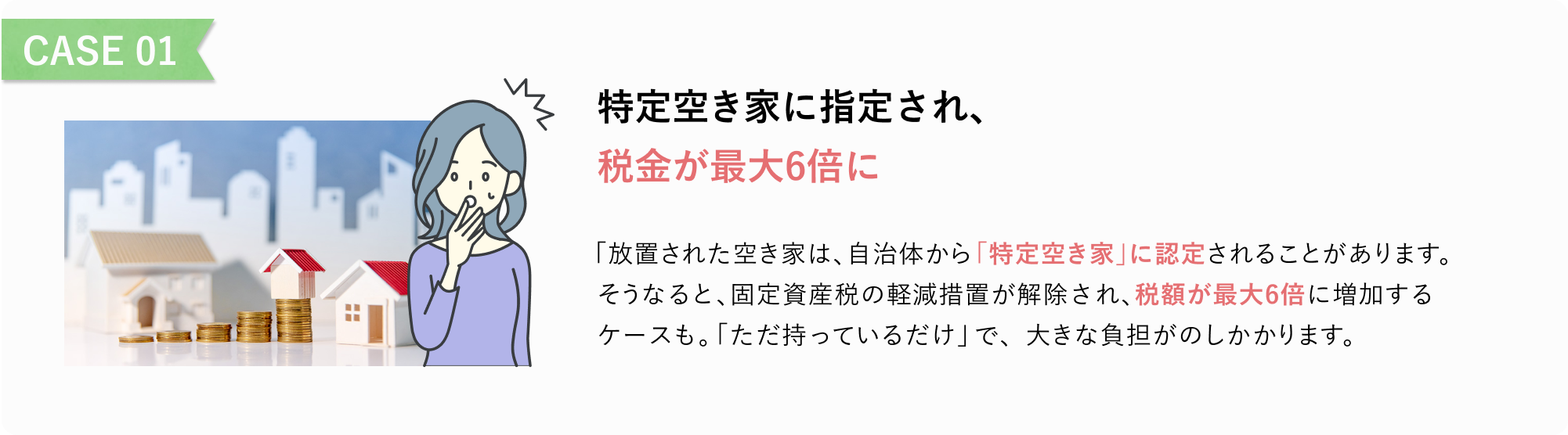 CASE 01
特定空き家に指定され、
税金が最大6倍に
「放置された空き家は、自治体から「特定空き家」に認定されることがあります。
そうなると、固定資産税の軽減措置が解除され、税額が最大6倍に増加するケースも。
「ただ持っているだけ」で、大きな負担がのしかかります。