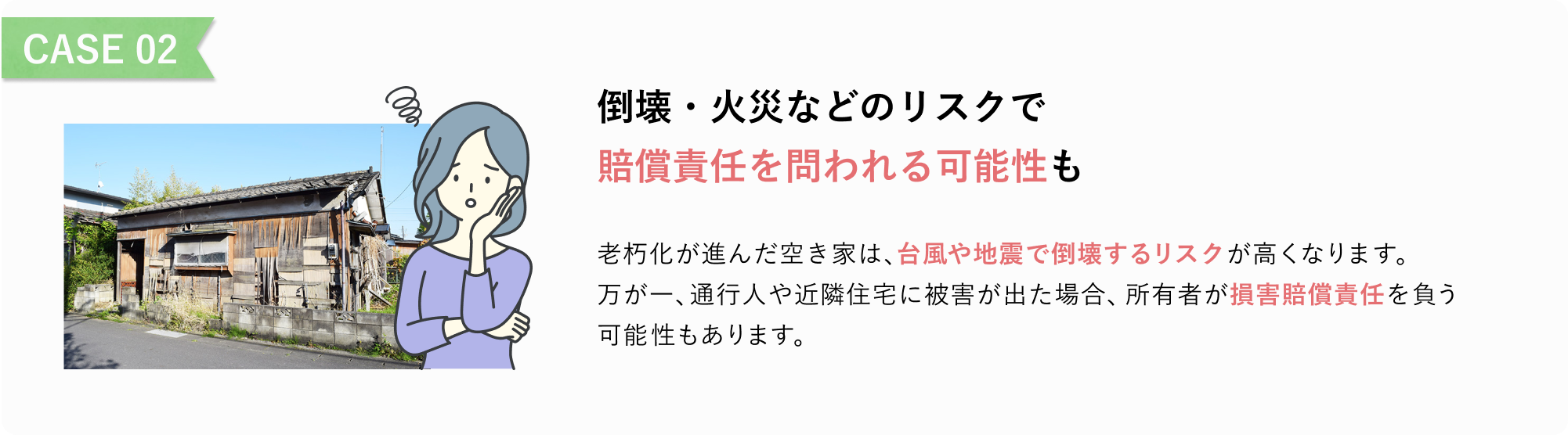 CASE 02
倒壊・火災などのリスクで
賠償責任を問われる可能性も
老朽化が進んだ空き家は、台風や地震で倒壊するリスクが高くなります。
万が一、通行人や近隣住宅に被害が出た場合、所有者が損害賠償責任を負う可能性もあります。
