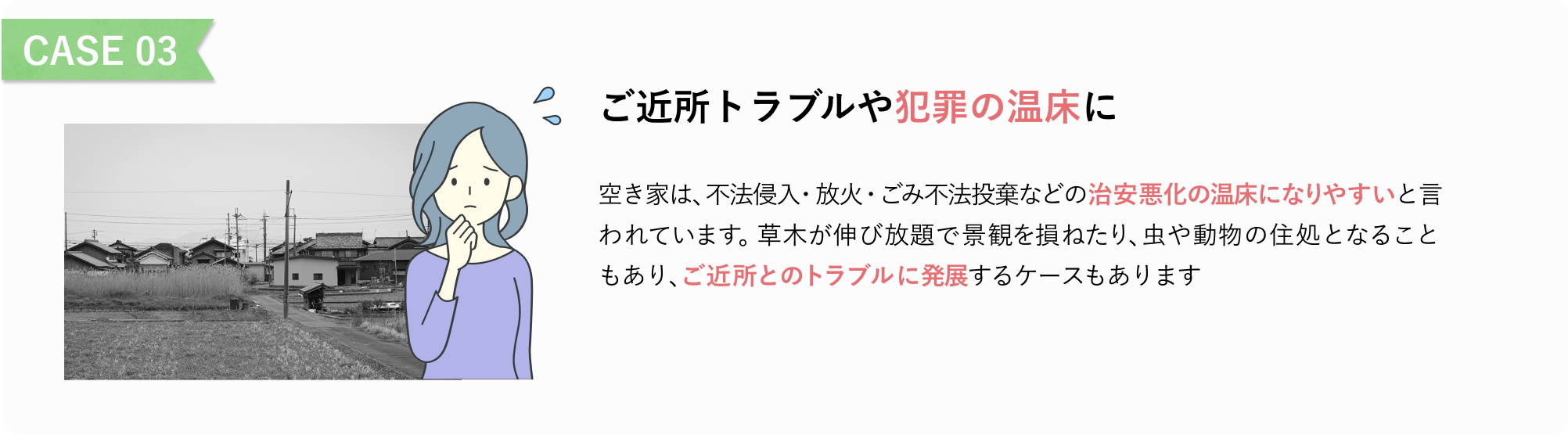 CASE 03
ご近所トラブルや犯罪の温床に
空き家は、不法侵入・放火・ごみ不法投棄などの治安悪化の温床になりやすいと言われています。
草木が伸び放題で景観を損ねたり、虫や動物の住処となることもあり、ご近所とのトラブルに発展するケースもあります。