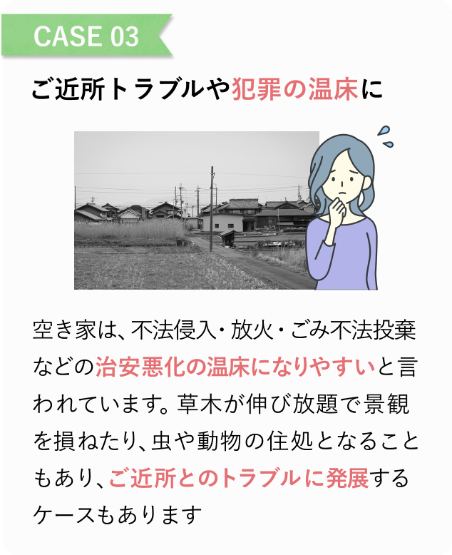 CASE 03
ご近所トラブルや犯罪の温床に
空き家は、不法侵入・放火・ごみ不法投棄などの治安悪化の温床になりやすいと言われています。
草木が伸び放題で景観を損ねたり、虫や動物の住処となることもあり、ご近所とのトラブルに発展するケースもあります。
