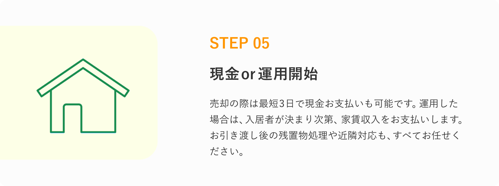 STEP 05
現金or運用開始
売却の際は最短3日で現金お支払いも可能です。
運用した場合は入居者が決まり次第、家賃収入をお支払いします。
お引き渡し後の残置物処理や近隣対応も、すべてお任せください。