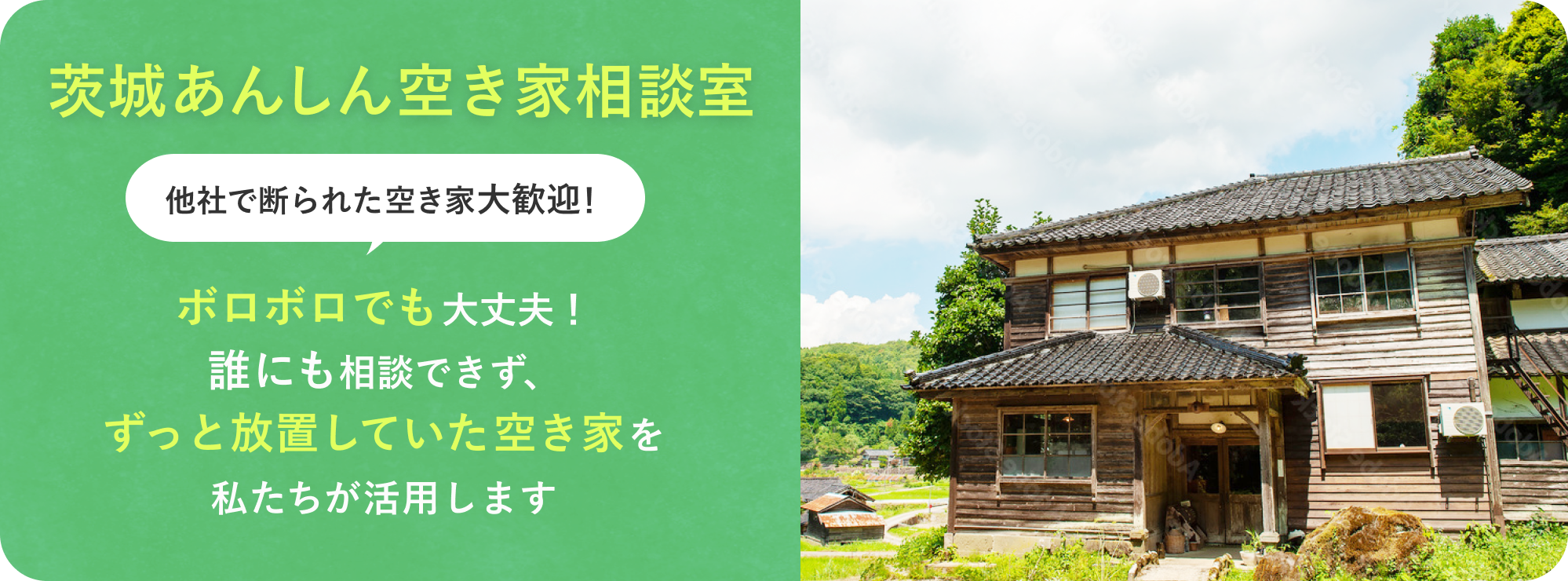 茨城あんしん空き家相談室
他社で断られた空き家大歓迎!
ボロボロでも大丈夫!
誰にも相談できず、ずっと放置していた空き家を私たちが活用します。
