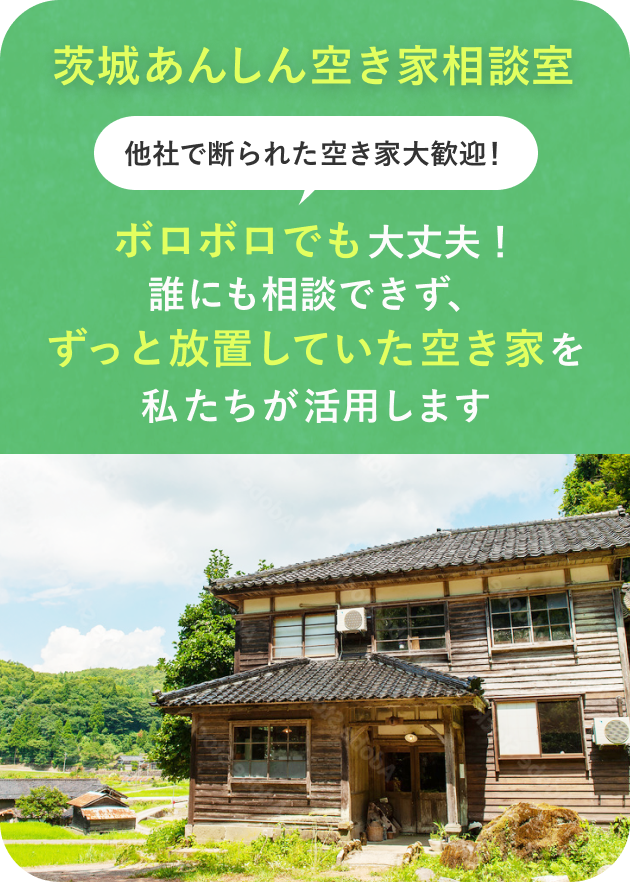茨城あんしん空き家相談室
他社で断られた空き家大歓迎!
ボロボロでも大丈夫!
誰にも相談できず、ずっと放置していた空き家を私たちが活用します。