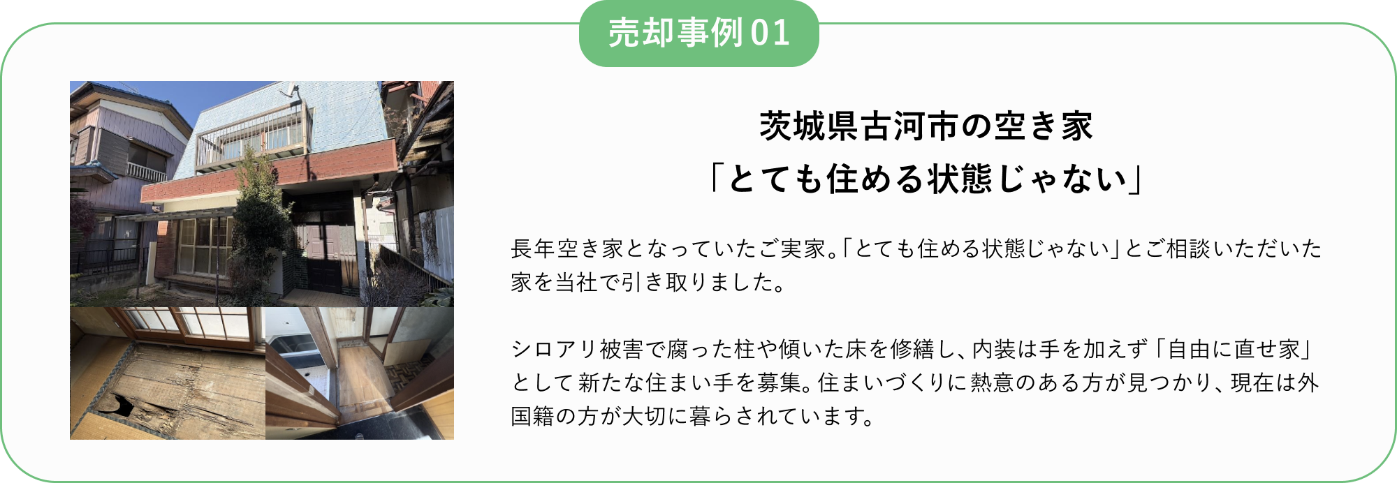 売却事例01
茨城県古河市の空き家
「とても住める状態じゃない」
長年空き家となっていたご実家。
「とても住める状態じゃない」とご相談いただいた家を当社で引き取りました。
シロアリ被害で腐った柱や傾いた床を修繕し、内装は手を加えず「自由に直せ家」として新たな住まい手を募集。
住まいづくりに熱意のある方が見つかり、現在は外国籍の方が大切に暮らされています。