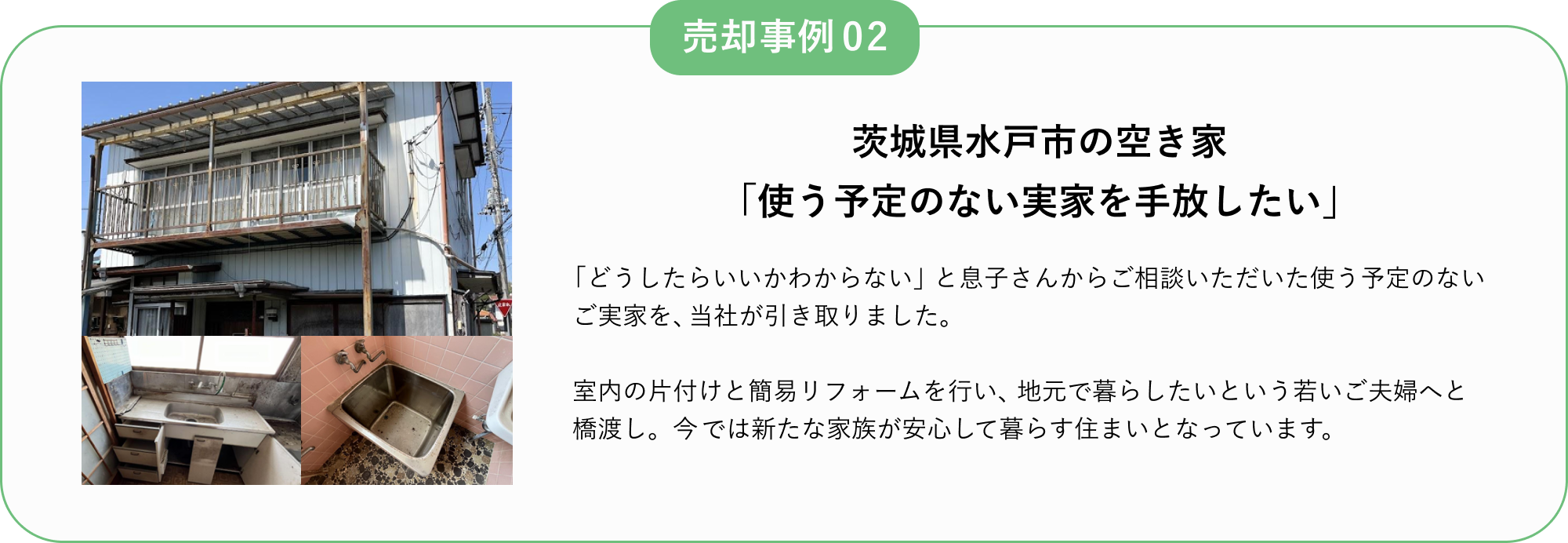 売却事例02
茨城県水戸市の空き家
「使う予定のない実家を手放したい」
「どうしたいいかわからない」と息子さんからご相談いただいた使う予定のないご実家を、当社が引き取りました。
室内の片付けと簡易リフォームを行い、地元で暮らしたいという若いご夫婦へと橋渡し。
今では新たな家族が安心して暮らす住まいとなっています。