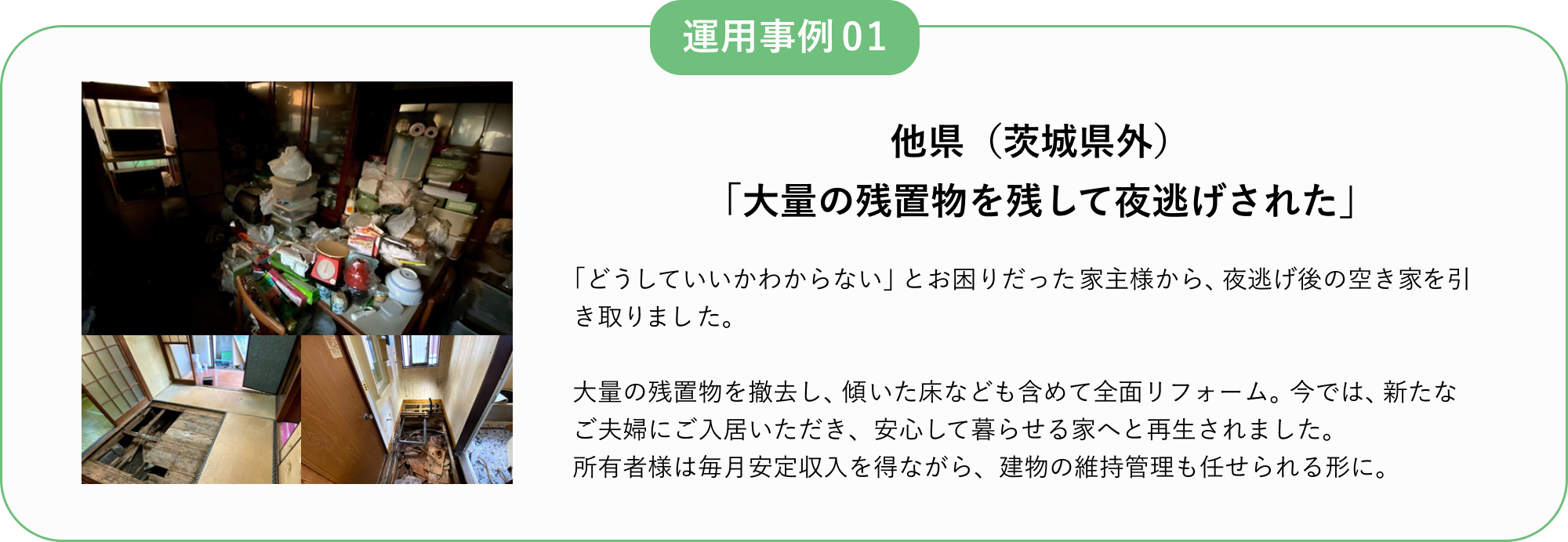 運用事例01
他県(茨城県外)
「大量の残置物を残して夜逃げされた」
「どうしていいかわからない」とお困りだった家主様から、夜逃げ後の空き家を引き取りました。
大量の残置物を撤去し、傾いた床なども含めて全面リフォーム。
今では、新たなご夫婦にご入居いただき、安心して暮らせる家へと再生されました。
所有者様は毎月安定収入を得ながら、建物の維持管理も任せられる形に。