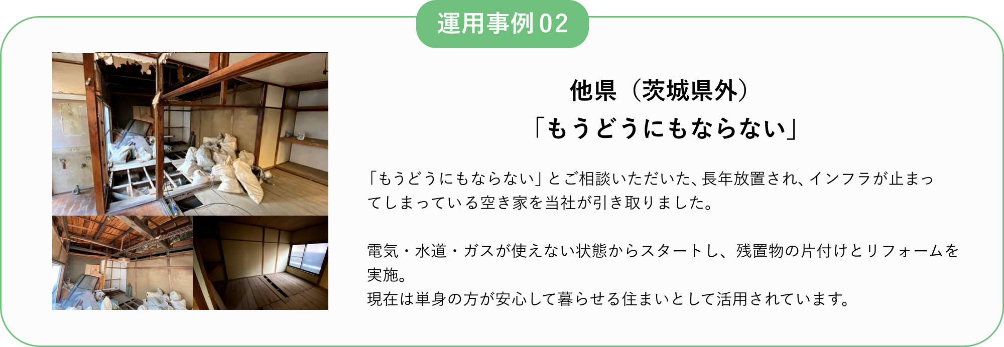 運用事例02
他県(茨城県外)
「もうどうにもならない」
「もうどうにもならない」とご相談いただいた、長年放置され、インフラが止まってしまっている空き家を当社が引き取りました。
電気・水道・ガスが使えない状態からスタートし、残置物の片付けとリフォームを実施。
現在は単身の方が安心して暮らせる住まいとして活用されています。