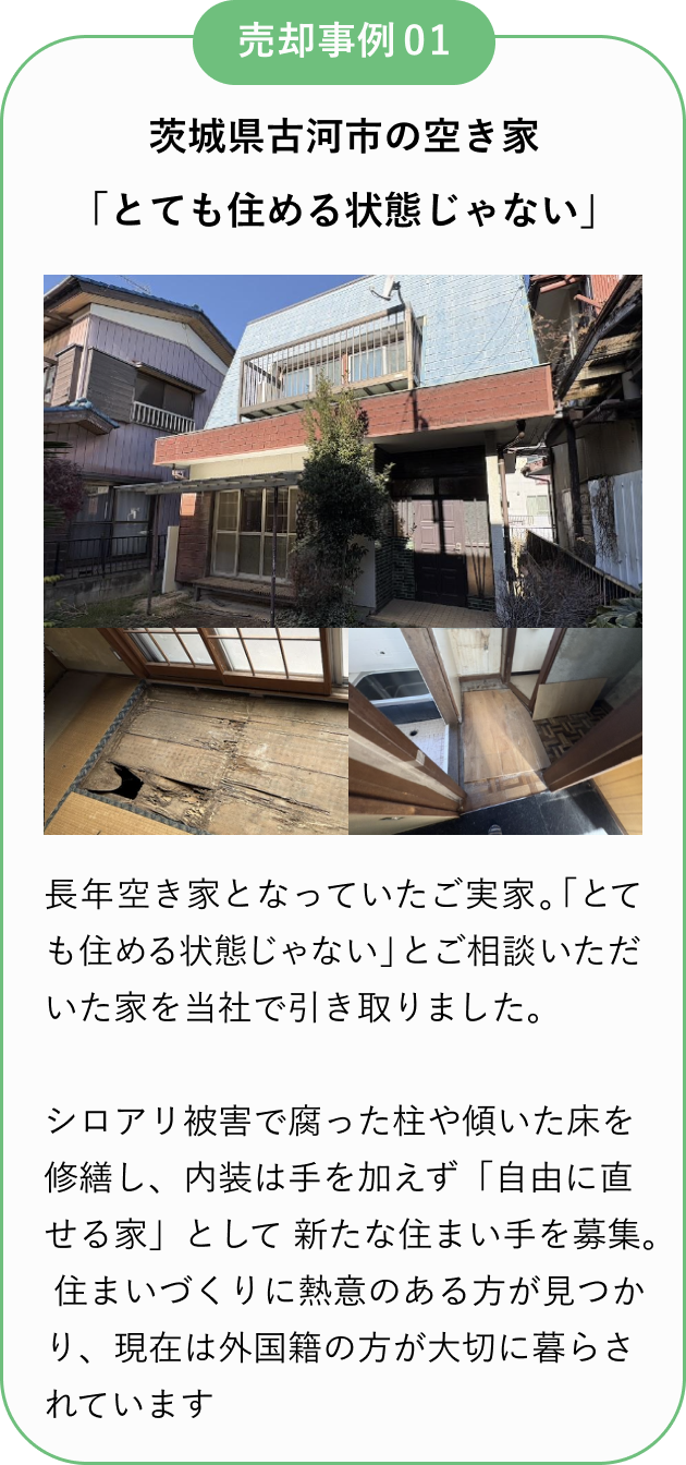 売却事例01
茨城県古河市の空き家
「とても住める状態じゃない」
長年空き家となっていたご実家。
「とても住める状態じゃない」とご相談いただいた家を当社で引き取りました。
シロアリ被害で腐った柱や傾いた床を修繕し、内装は手を加えず「自由に直せ家」として新たな住まい手を募集。
住まいづくりに熱意のある方が見つかり、現在は外国籍の方が大切に暮らされています。