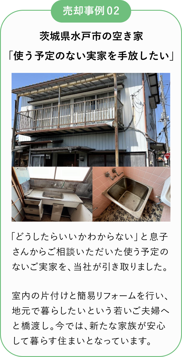 売却事例02
茨城県水戸市の空き家
「使う予定のない実家を手放したい」
「どうしたいいかわからない」と息子さんからご相談いただいた使う予定のないご実家を、当社が引き取りました。
室内の片付けと簡易リフォームを行い、地元で暮らしたいという若いご夫婦へと橋渡し。
今では新たな家族が安心して暮らす住まいとなっています。