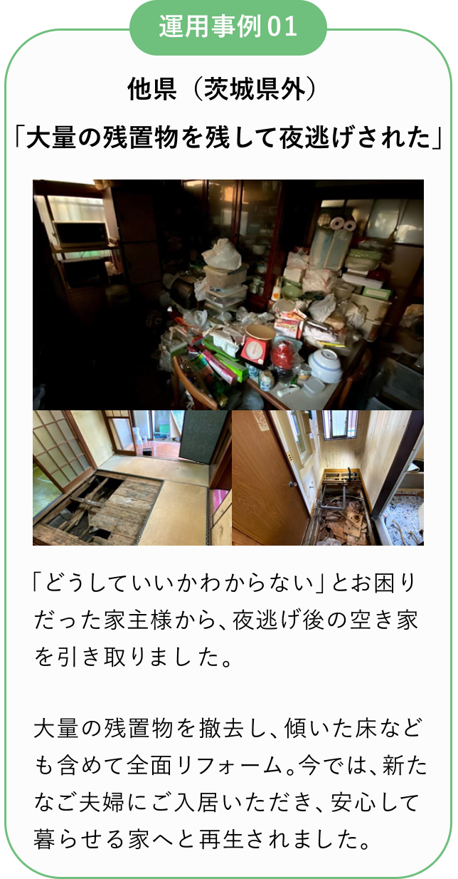 運用事例01
他県(茨城県外)
「大量の残置物を残して夜逃げされた」
「どうしていいかわからない」とお困りだった家主様から、夜逃げ後の空き家を引き取りました。
大量の残置物を撤去し、傾いた床なども含めて全面リフォーム。
今では、新たなご夫婦にご入居いただき、安心して暮らせる家へと再生されました。
所有者様は毎月安定収入を得ながら、建物の維持管理も任せられる形に。