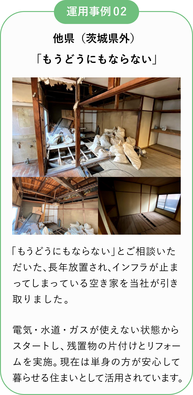運用事例02
他県(茨城県外)
「もうどうにもならない」
「もうどうにもならない」とご相談いただいた、長年放置され、インフラが止まってしまっている空き家を当社が引き取りました。
電気・水道・ガスが使えない状態からスタートし、残置物の片付けとリフォームを実施。
現在は単身の方が安心して暮らせる住まいとして活用されています。