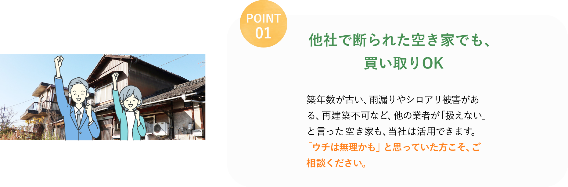 POINT 01
他社で断られた空き家でも、
買い取りOK
築年数が古い、雨漏りやシロアリ被害がある、再建築不可など、他の業者が「扱えない」と言った空き家も、当社は活用できます。
「ウチは無理かも」と思っていた方こそ、ご相談ください。