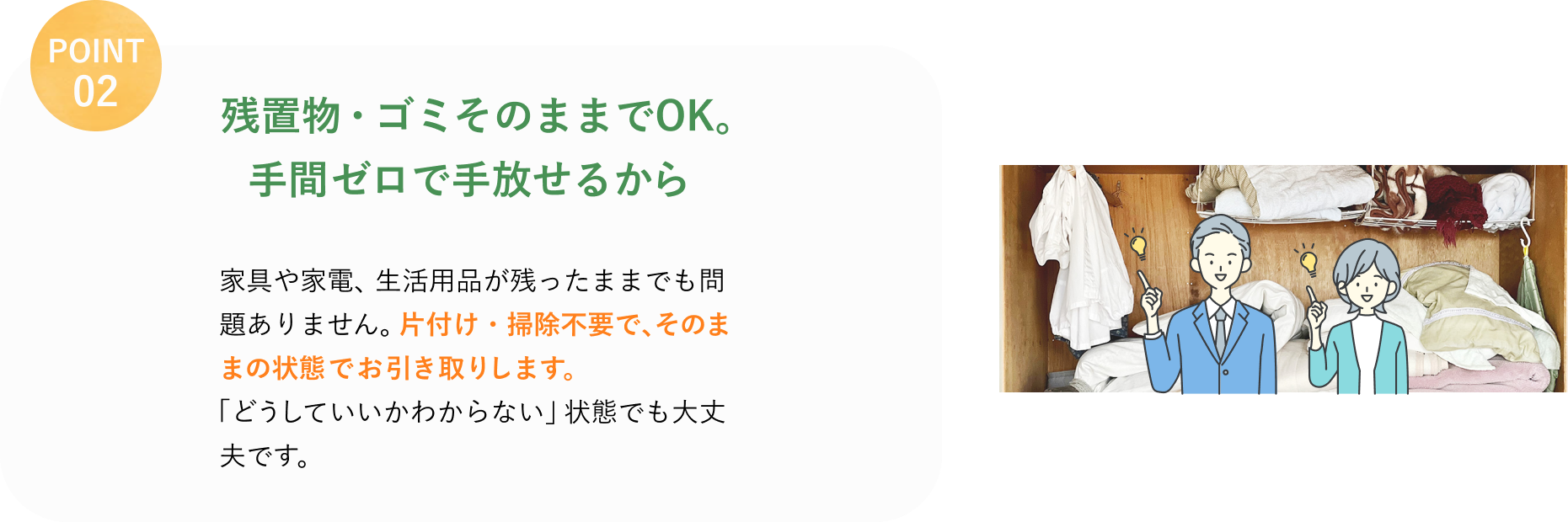 POINT 02
残置物・ゴミそのままでOK。
手間ゼロで手放せるから
家具や家電、生活用品が残ったままでも問題ありません。
片付け・掃除不要で、そのままの状態でお引き取りします。
「どうしていいかわからない」状態でも大丈夫です。