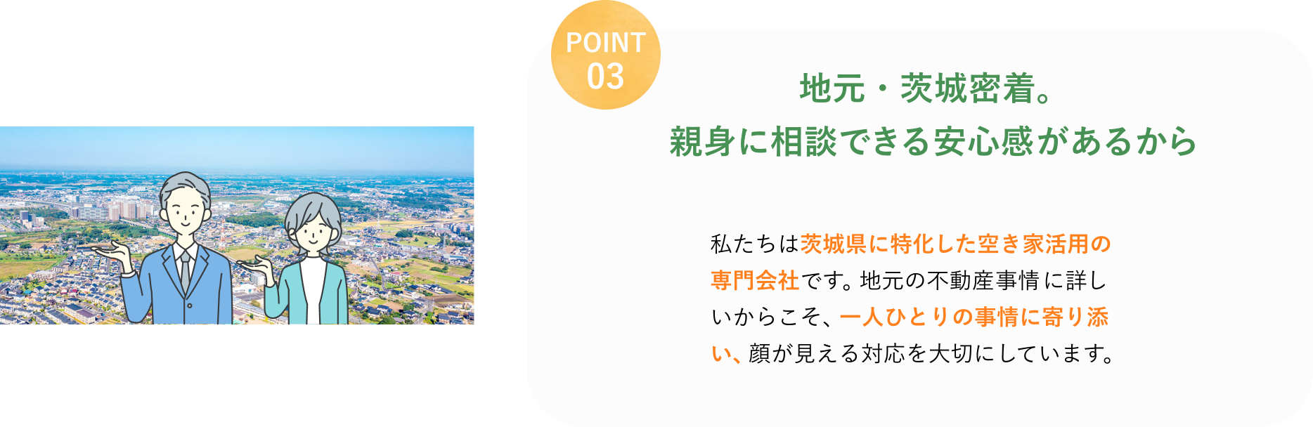 POINT 03
地元・茨城密着。
親身に相談できる安心感があるから
私たちは茨城県に特化した空き家活用の専門会社です。
地元の不動産事情に詳しいからこそ、一人ひとりの事情に寄り添い、顔が見える対応を大切にしています。