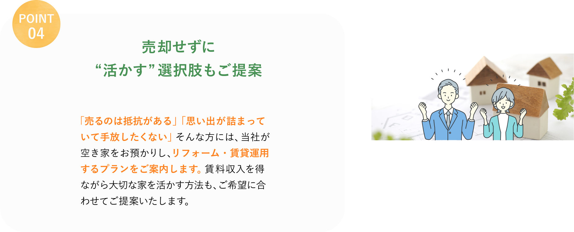 POINT 04
売却せずに
"活かす"選択肢もご提案
「売るのは抵抗がある」「思い出が詰まっていて手放したくない」そんな方には、当社が空き家をお預かりし、リフォーム・賃貸運用するプランをご案内します。
賃料収入を得ながら大切な家を活かす方法も、ご希望に合わせてご提案いたします。