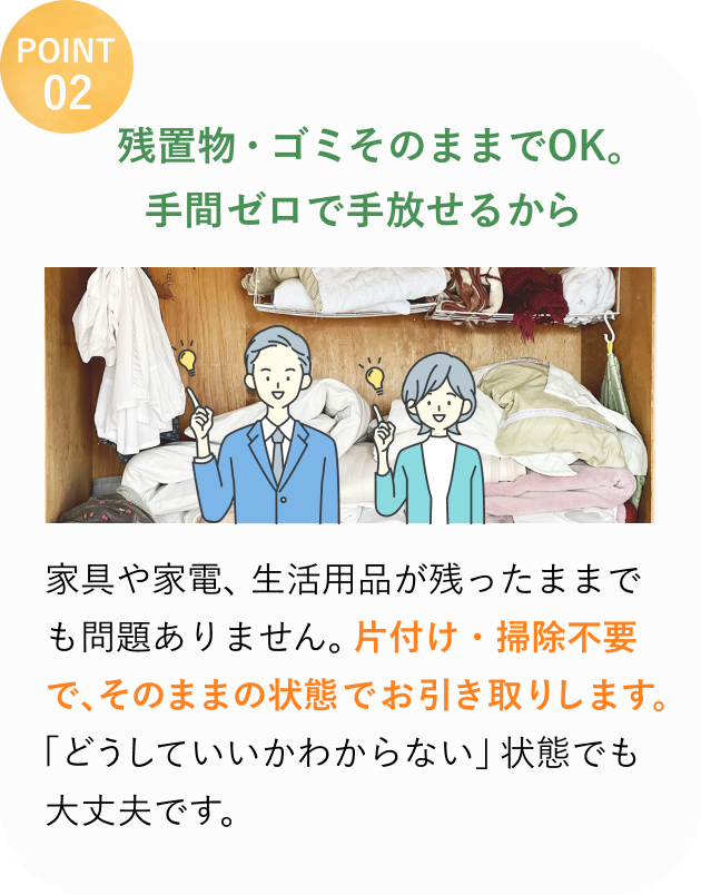 POINT 02
残置物・ゴミそのままでOK。
手間ゼロで手放せるから
家具や家電、生活用品が残ったままでも問題ありません。
片付け・掃除不要で、そのままの状態でお引き取りします。
「どうしていいかわからない」状態でも大丈夫です。