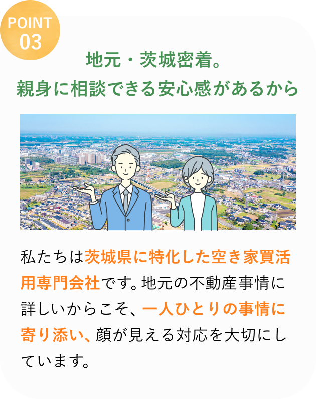 POINT 03
地元・茨城密着。
親身に相談できる安心感があるから
私たちは茨城県に特化した空き家活用の専門会社です。
地元の不動産事情に詳しいからこそ、一人ひとりの事情に寄り添い、顔が見える対応を大切にしています。