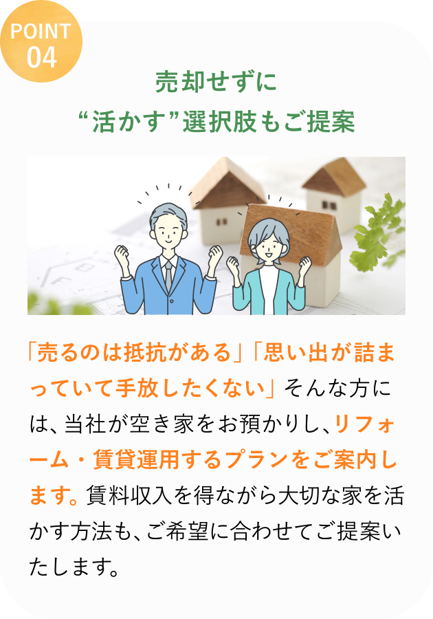 POINT 04
売却せずに
"活かす"選択肢もご提案
「売るのは抵抗がある」「思い出が詰まっていて手放したくない」そんな方には、当社が空き家をお預かりし、リフォーム・賃貸運用するプランをご案内します。
賃料収入を得ながら大切な家を活かす方法も、ご希望に合わせてご提案いたします。